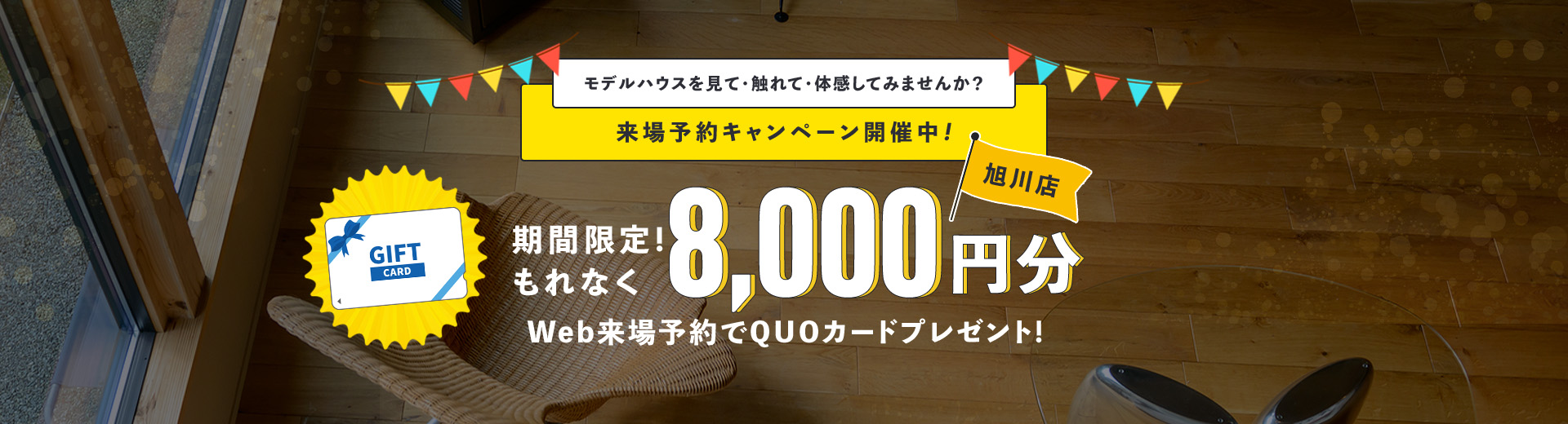 モデルハウスを見て・触れて・体感してみませんか?来場予約キャンペーン開催中!期間限定!もれなく8,000円分Web来場予約でQUOカードプレゼント! 旭川店